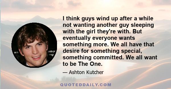 I think guys wind up after a while not wanting another guy sleeping with the girl they're with. But eventually everyone wants something more. We all have that desire for something special, something committed. We all