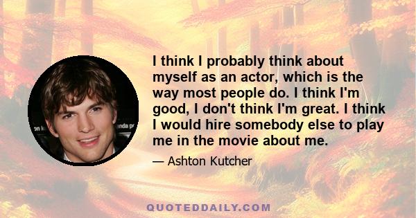 I think I probably think about myself as an actor, which is the way most people do. I think I'm good, I don't think I'm great. I think I would hire somebody else to play me in the movie about me.