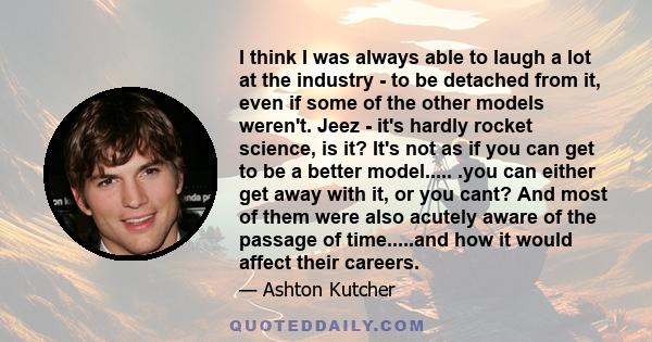 I think I was always able to laugh a lot at the industry - to be detached from it, even if some of the other models weren't. Jeez - it's hardly rocket science, is it? It's not as if you can get to be a better model..... 