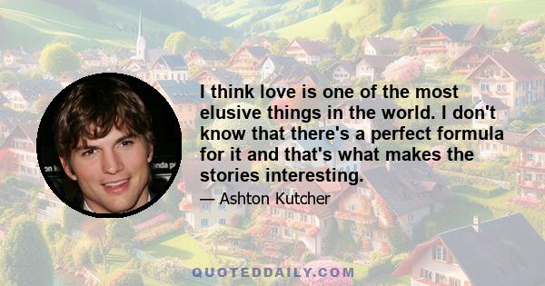 I think love is one of the most elusive things in the world. I don't know that there's a perfect formula for it and that's what makes the stories interesting.