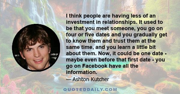 I think people are having less of an investment in relationships. It used to be that you meet someone, you go on four or five dates and you gradually get to know them and trust them at the same time, and you learn a