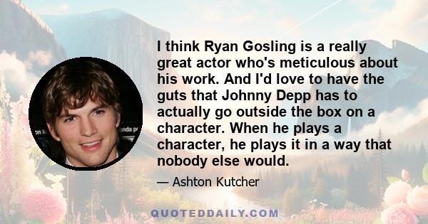 I think Ryan Gosling is a really great actor who's meticulous about his work. And I'd love to have the guts that Johnny Depp has to actually go outside the box on a character. When he plays a character, he plays it in a 