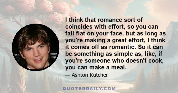 I think that romance sort of coincides with effort, so you can fall flat on your face, but as long as you're making a great effort, I think it comes off as romantic. So it can be something as simple as, like, if you're