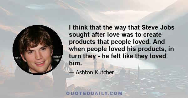 I think that the way that Steve Jobs sought after love was to create products that people loved. And when people loved his products, in turn they - he felt like they loved him.