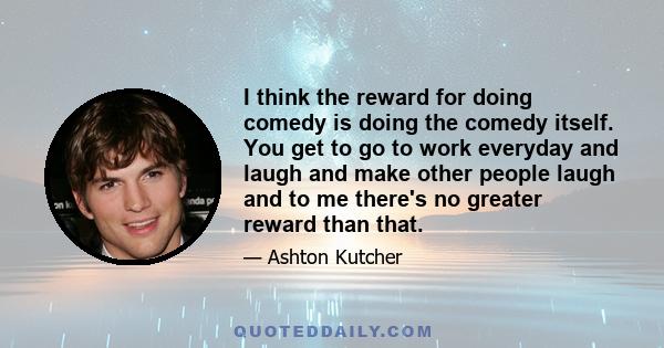 I think the reward for doing comedy is doing the comedy itself. You get to go to work everyday and laugh and make other people laugh and to me there's no greater reward than that.