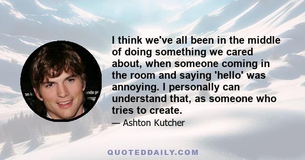 I think we've all been in the middle of doing something we cared about, when someone coming in the room and saying 'hello' was annoying. I personally can understand that, as someone who tries to create.