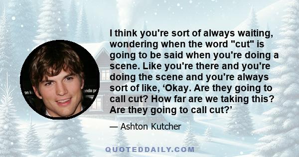 I think you're sort of always waiting, wondering when the word cut is going to be said when you're doing a scene. Like you're there and you're doing the scene and you're always sort of like, ‘Okay. Are they going to