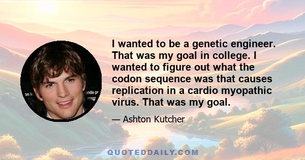 I wanted to be a genetic engineer. That was my goal in college. I wanted to figure out what the codon sequence was that causes replication in a cardio myopathic virus. That was my goal.