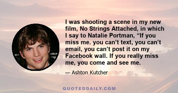 I was shooting a scene in my new film, No Strings Attached, in which I say to Natalie Portman, “If you miss me. you can’t text, you can’t email, you can’t post it on my Facebook wall. If you really miss me, you come and 