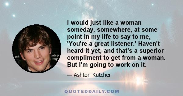 I would just like a woman someday, somewhere, at some point in my life to say to me, 'You're a great listener.' Haven't heard it yet, and that's a superior compliment to get from a woman. But I'm going to work on it.