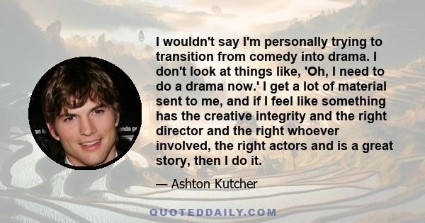 I wouldn't say I'm personally trying to transition from comedy into drama. I don't look at things like, 'Oh, I need to do a drama now.' I get a lot of material sent to me, and if I feel like something has the creative