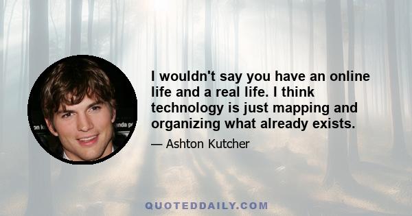 I wouldn't say you have an online life and a real life. I think technology is just mapping and organizing what already exists.