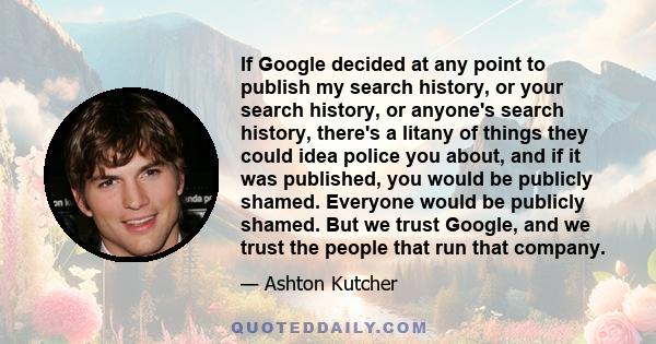 If Google decided at any point to publish my search history, or your search history, or anyone's search history, there's a litany of things they could idea police you about, and if it was published, you would be