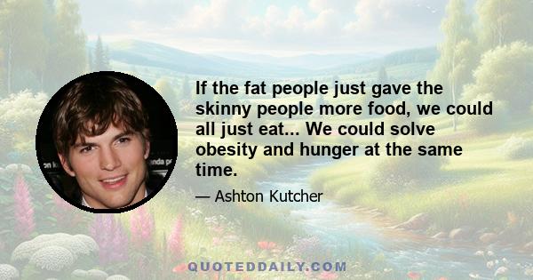 If the fat people just gave the skinny people more food, we could all just eat... We could solve obesity and hunger at the same time.