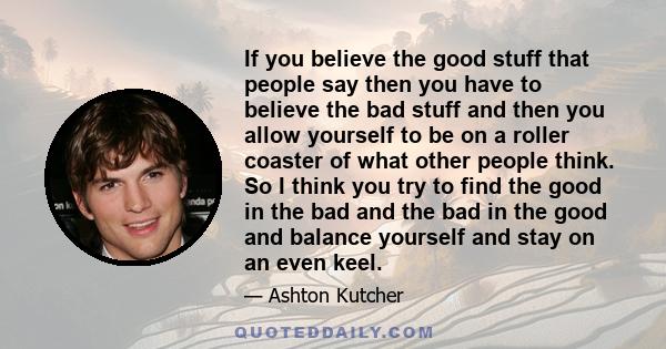 If you believe the good stuff that people say then you have to believe the bad stuff and then you allow yourself to be on a roller coaster of what other people think. So I think you try to find the good in the bad and