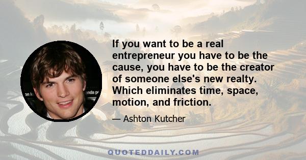 If you want to be a real entrepreneur you have to be the cause, you have to be the creator of someone else's new realty. Which eliminates time, space, motion, and friction.