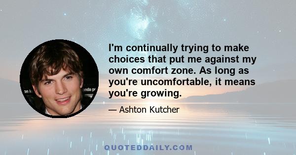 I'm continually trying to make choices that put me against my own comfort zone. As long as you're uncomfortable, it means you're growing.