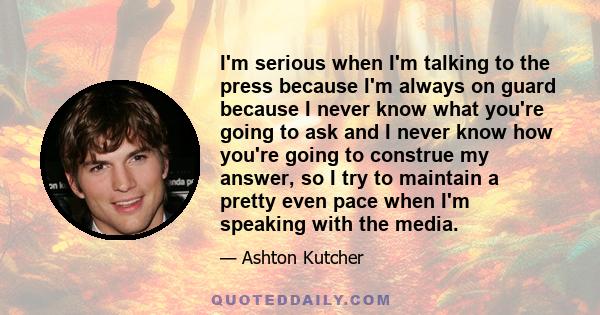 I'm serious when I'm talking to the press because I'm always on guard because I never know what you're going to ask and I never know how you're going to construe my answer, so I try to maintain a pretty even pace when