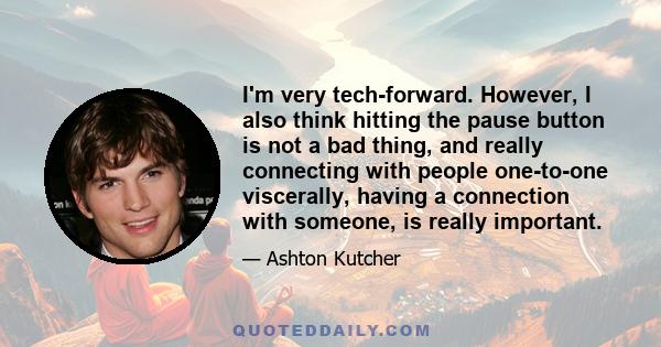 I'm very tech-forward. However, I also think hitting the pause button is not a bad thing, and really connecting with people one-to-one viscerally, having a connection with someone, is really important.