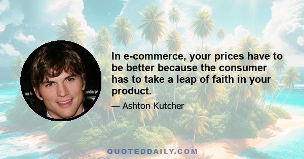 In e-commerce, your prices have to be better because the consumer has to take a leap of faith in your product.