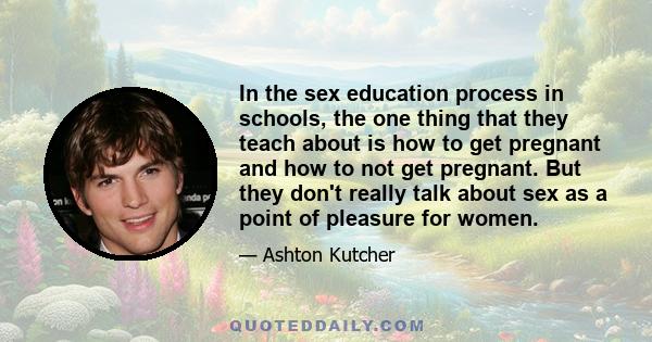 In the sex education process in schools, the one thing that they teach about is how to get pregnant and how to not get pregnant. But they don't really talk about sex as a point of pleasure for women.