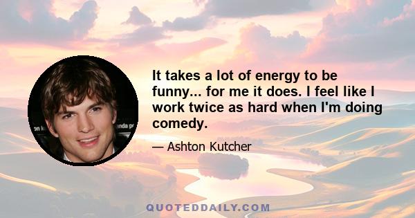 It takes a lot of energy to be funny... for me it does. I feel like I work twice as hard when I'm doing comedy.