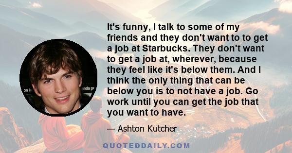 It's funny, I talk to some of my friends and they don't want to to get a job at Starbucks. They don't want to get a job at, wherever, because they feel like it's below them. And I think the only thing that can be below