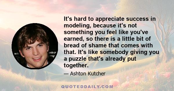 It's hard to appreciate success in modeling, because it's not something you feel like you've earned, so there is a little bit of bread of shame that comes with that. It's like somebody giving you a puzzle that's already 