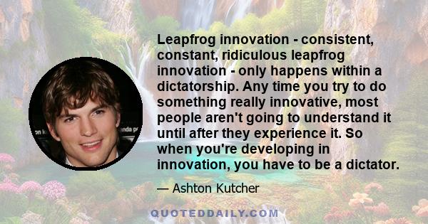 Leapfrog innovation - consistent, constant, ridiculous leapfrog innovation - only happens within a dictatorship. Any time you try to do something really innovative, most people aren't going to understand it until after