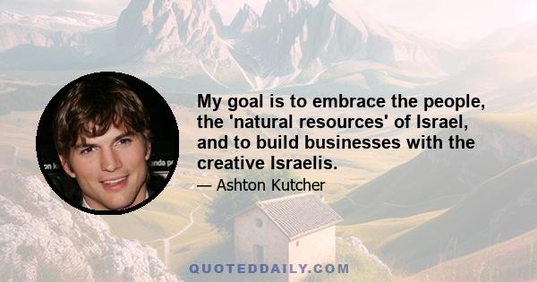 My goal is to embrace the people, the 'natural resources' of Israel, and to build businesses with the creative Israelis.