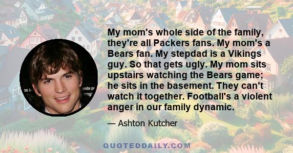 My mom's whole side of the family, they're all Packers fans. My mom's a Bears fan. My stepdad is a Vikings guy. So that gets ugly. My mom sits upstairs watching the Bears game; he sits in the basement. They can't watch