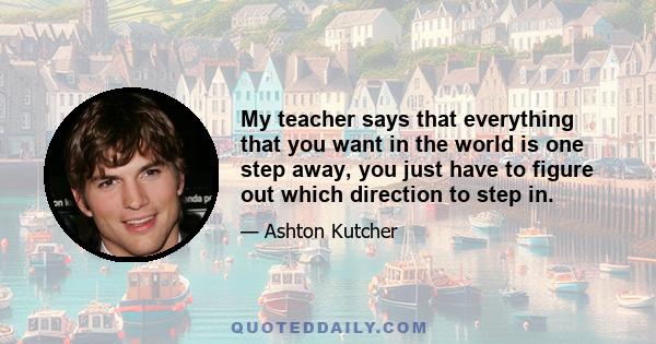 My teacher says that everything that you want in the world is one step away, you just have to figure out which direction to step in.