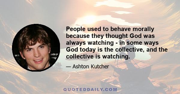 People used to behave morally because they thought God was always watching - in some ways God today is the collective, and the collective is watching.