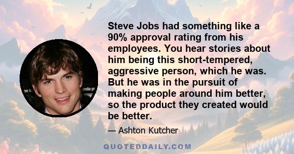 Steve Jobs had something like a 90% approval rating from his employees. You hear stories about him being this short-tempered, aggressive person, which he was. But he was in the pursuit of making people around him