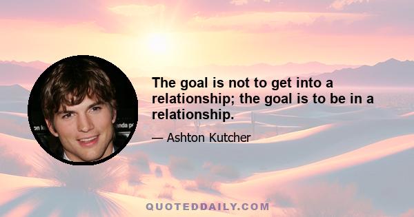 The goal is not to get into a relationship; the goal is to be in a relationship.