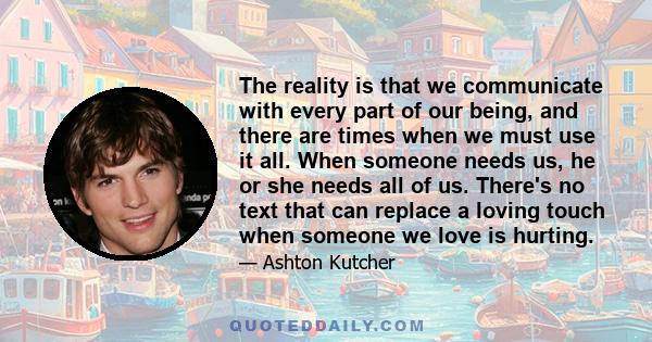 The reality is that we communicate with every part of our being, and there are times when we must use it all. When someone needs us, he or she needs all of us. There's no text that can replace a loving touch when