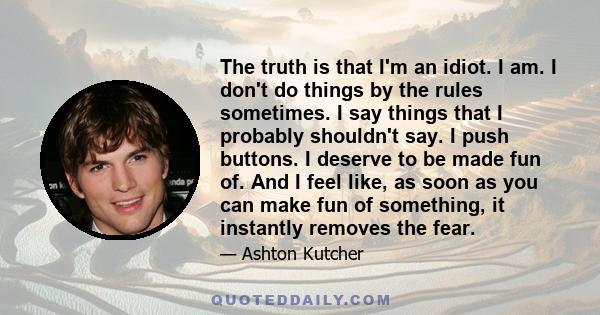 The truth is that I'm an idiot. I am. I don't do things by the rules sometimes. I say things that I probably shouldn't say. I push buttons. I deserve to be made fun of. And I feel like, as soon as you can make fun of