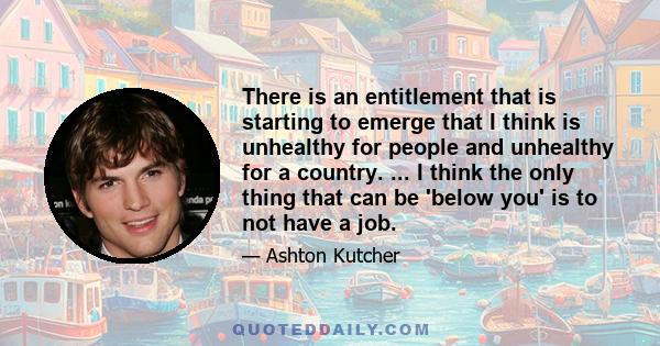 There is an entitlement that is starting to emerge that I think is unhealthy for people and unhealthy for a country. ... I think the only thing that can be 'below you' is to not have a job.