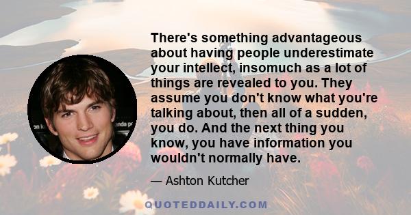 There's something advantageous about having people underestimate your intellect, insomuch as a lot of things are revealed to you. They assume you don't know what you're talking about, then all of a sudden, you do. And