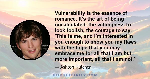 Vulnerability is the essence of romance. It's the art of being uncalculated, the willingness to look foolish, the courage to say, 'This is me, and I'm interested in you enough to show you my flaws with the hope that you 