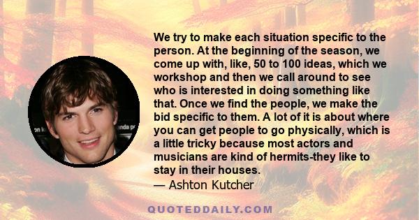 We try to make each situation specific to the person. At the beginning of the season, we come up with, like, 50 to 100 ideas, which we workshop and then we call around to see who is interested in doing something like