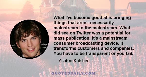 What I've become good at is bringing things that aren't necessarily mainstream to the mainstream. What I did see on Twitter was a potential for mass publication; it's a mainstream consumer broadcasting device. It