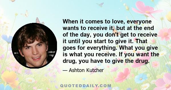 When it comes to love, everyone wants to receive it, but at the end of the day, you don't get to receive it until you start to give it. That goes for everything. What you give is what you receive. If you want the drug,