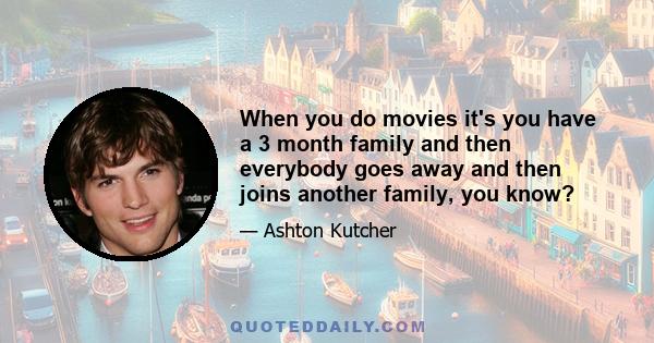 When you do movies it's you have a 3 month family and then everybody goes away and then joins another family, you know?