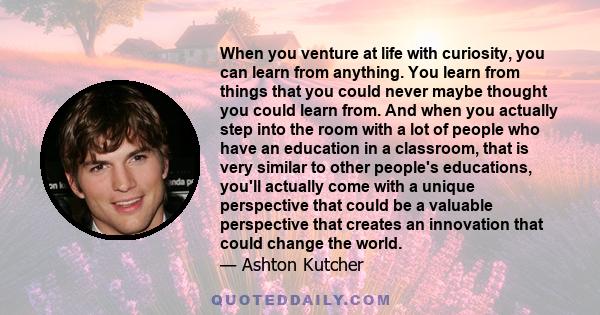 When you venture at life with curiosity, you can learn from anything. You learn from things that you could never maybe thought you could learn from. And when you actually step into the room with a lot of people who have 