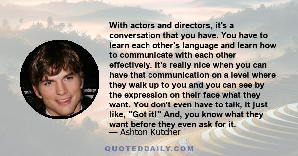 With actors and directors, it's a conversation that you have. You have to learn each other's language and learn how to communicate with each other effectively. It's really nice when you can have that communication on a