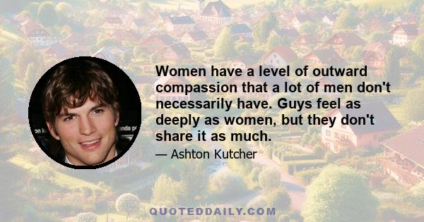 Women have a level of outward compassion that a lot of men don't necessarily have. Guys feel as deeply as women, but they don't share it as much.