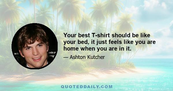 Your best T-shirt should be like your bed, it just feels like you are home when you are in it.