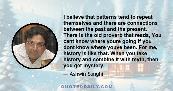 I believe that patterns tend to repeat themselves and there are connections between the past and the present. There is the old proverb that reads, You cant know where youre going if you dont know where youve been. For