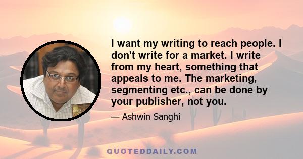 I want my writing to reach people. I don't write for a market. I write from my heart, something that appeals to me. The marketing, segmenting etc., can be done by your publisher, not you.